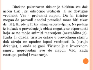 Direktno polarizovan tiristor je blokiran sve dok
napon UAK , pri određenoj vrednosti IG ne dostigne
vrednost VB0 - prelomni napon. Da bi tiristor
mogao da provodi anodni potrošač mora biti takav
da IH ≥ IL, gde je IL tzv. struja uspostavljanja. Na prelazu
iz blokade u provođenje je oblast negativne otpornosti
koja se ne može snimiti merenjem (nestabilna je).
Kada IH opada, tiristor ostaje u provodnom stanju
dok struja ne opadne ispod vrednosti IL (struja
držanja), a onda se gasi. Tiristor je u inverznom
smeru neprovodan sve do napon VBO, kada
nastupa proboj i razaranje.
 