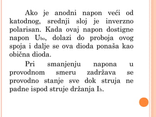 Ako je anodni napon veći od
katodnog, srednji sloj je inverzno
polarisan. Kada ovaj napon dostigne
napon Ubo, dolazi do proboja ovog
spoja i dalje se ova dioda ponaša kao
obična dioda.
Pri smanjenju napona u
provodnom smeru zadržava se
provodno stanje sve dok struja ne
padne ispod struje držanja Ih.
 