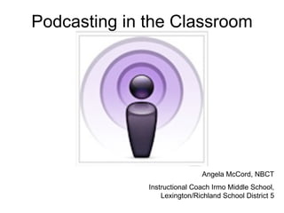 Podcasting in the Classroom Angela McCord, NBCT Instructional Coach Irmo Middle School, Lexington/Richland School District 5 