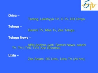 Oriya  – Tarang, Lakshyya TV, O TV, DD Orriya. Telugu  – Gemini TV, Maa Tv, Zee Telugu. Telugu   News  – ABN Andhra Jyoti, Gemini News, sakshi TV, TV1,TV5, TV9, Zee Ghantalu. Urdu  – Zee Salam, DD Urdu, Urdu TV (24 hrs). 