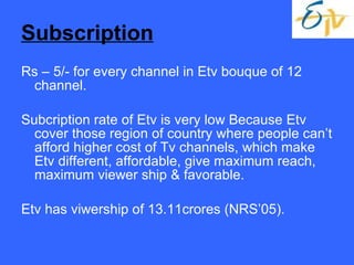 Subscription Rs – 5/- for every channel in Etv bouque of 12 channel. Subcription rate of Etv is very low Because Etv cover those region of country where people can’t afford higher cost of Tv channels, which make Etv different, affordable, give maximum reach, maximum viewer ship & favorable. Etv has viwership of 13.11crores (NRS’05). 