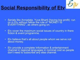 Social Responsibility of Etv Serials like Annadata, Yuva Bharti (having low profit)  run on in Etv without fallow the rule of “MONEY IS EVERYTHING”, as others going on. Etv cover the maximum social issues of country in there fiction & event programme. Etv believe that’s all about people whom we serve not about money. Etv provide a complete Information & entertainment channel in regional languages in nominal cost so people don’t need to subscribe any else channel. 