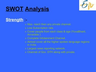 SWOT   Analysis Strength  :- Max. reach then any private channel. Low Subscription rate. Cover people from each class & age (YuvaBharti, Annadata ). Complete Infotainment Channel. Almost cover all the higher spoken language regions in India. Largest news reporting network. Channel of Gov. DTH along with private. 