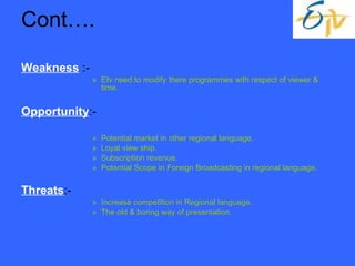 Cont…. Weakness  :- Etv need to modify there programmes with respect of viewer & time. Opportunity :- Potential market in other regional language. Loyal view ship. Subscription revenue.  Potential Scope in Foreign Broadcasting in regional language. Threats :- Increase competition in Regional language. The old & boring way of presentation. 