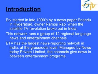 Introduction Etv started in late 1990’s by a news paper Enandu in Hyderabad, owner Ramoji Rao  when the satellite TV revolution broke out in India. This network runs a group of 12 regional language news and entertainment channels.  ETV has the largest news-reporting network in India, at the grassroots level. Managed by News today Private Limited, the channels give news in between entertainment programs.  