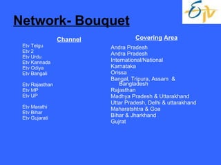 Network- Bouquet Channel Etv Telgu Etv 2 Etv Urdu Etv Kannada Etv Odiya Etv Bangali Etv Rajasthan Etv MP Etv UP Etv Marathi Etv Bihar  Etv Gujarati Covering   Area Andra Pradesh Andra Pradesh International/National Karnataka Orissa Bangal, Tripura, Assam  & Bangladesh Rajasthan Madhya Pradesh & Uttarakhand Uttar Pradesh, Delhi & uttarakhand Maharatshtra & Goa Bihar & Jharkhand Gujrat 