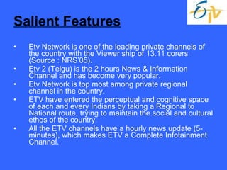 Salient Features Etv Network is one of the leading private channels of the country with the Viewer ship of 13.11 corers (Source : NRS’05). Etv 2 (Telgu) is the 2 hours News & Information Channel and has become very popular. Etv Network is top most among private regional channel in the country. ETV have entered the perceptual and cognitive space of each and every Indians by taking a Regional to National route, trying to maintain the social and cultural ethos of the country. All the ETV channels have a hourly news update (5-minutes), which makes ETV a Complete Infotainment Channel. 