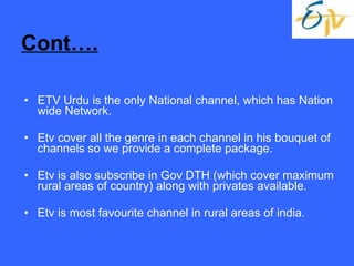 Cont…. ETV Urdu is the only National channel, which has Nation wide Network. Etv cover all the genre in each channel in his bouquet of channels so we provide a complete package. Etv is also subscribe in Gov DTH (which cover maximum rural areas of country) along with privates available. Etv is most favourite channel in rural areas of india. 