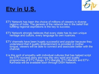Etv in U.S. ETV Network has been the choice of millions of viewers in diverse regions of India. The genesis of the network lies in the belief that fulfilling regional aspirations is the key to success. ETV Network strongly believes that every state has its own unique heritage and culture, every language its own nuances. ETV channels have been hugely successful and popular because they understand that if quality entertainment is provided in mother tongue, viewers will be able to connect and associate better with the channel.  It is this sprit of empathy with individual cultures that has helped script the ETV success story and now the very spirit and quality programmes of ETV-Telugu, ETV-Bangla, ETV-Marathi and ETV-Kannada will be available soon through DISH Network.  