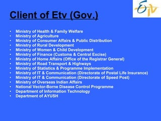 Client of Etv (Gov.) Ministry of Health & Family Welfare Ministry of Agriculture Ministry of Consumer Affairs & Public Distribution Ministry of Rural Development Ministry of Women & Child Development Ministry of Finance (Customs & Central Excise) Ministry of Home Affairs (Office of the Registrar General) Ministry of Road Transport & Highways Ministry of Statistics & Programme Implementation Ministry of IT & Communication (Directorate of Postal Life Insurance) Ministry of IT & Communication (Directorate of Speed Post) Ministry of Overseas Indian Affairs National Vector-Borne Disease Control Programme Department of Information Technology Department of AYUSH 
