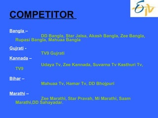 COMPETITOR  Bangla  –  DD Bangla, Star Jalsa, Akash Bangla, Zee Bangla, Rupasi Bangla, Mahuaa Bangla Gujrati  - TV9 Gujrati Kannada  – Udaya Tv, Zee Kannada, Suvarna Tv Kasthuri Tv, TV9 Bihar  – Mahuaa Tv, Hamar Tv, DD Bhojpuri Marathi  – Zee Marathi, Star Pravah, Mi Marathi, Saam Marathi,DD Sahayadar. 