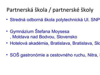 Partnerská škola / partnerské školy 
• Stredná odborná škola polytechnická Ul. SNP2, • Gymnázium Štefana Moysesa 
, Moldava nad Bodvou, Slovensko 
• Hotelová akadémia, Bratislava, Bratislava, Slovensko 
• SOŠ gastronómie a cestovného ruchu, Nitra, Slovensko 
 