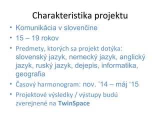 Charakteristika projektu 
• Komunikácia v slovenčine 
• 15 – 19 rokov 
• Predmety, ktorých sa projekt dotýka: 
slovenský jazyk, nemecký jazyk, anglický 
jazyk, ruský jazyk, dejepis, informatika, 
geografia 
• Časový harmonogram: nov. ’14 – máj ‘15 
• Projektové výsledky / výstupy budú 
zverejnené na TwinSpace 
 