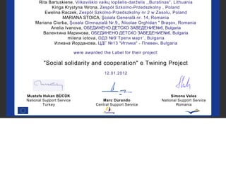 Rita Bartuskiene, Vilkaviškio vaikų lopšelis-darželis ,,Buratinas", Lithuania
           Kinga Krystyna Wrona, Zespół Szkolno-Przedszkolny , Poland
        Ewelina Raczek, Zespół Szkolno-Przedszkolny nr 2 w Zasolu, Poland
                 MARIANA STOICA, Şcoala Generală nr. 14, Romania
    Mariana Ciorba, Şcoala Gimnazială Nr.9,, Nicolae Orghidan " Braşov, Romania
           Anelia Ivanova, ОБЕДИНЕНО ДЕТСКО ЗАВЕДЕНИЕ№6, Bulgaria
       Валентина Маринова, ОБЕДИНЕНО ДЕТСКО ЗАВЕДЕНИЕ№6, Bulgaria
                    milena iotova, ОДЗ №9`Трети март`, Bulgaria
            Илиана Йорданова, ЦДГ №13 "Иглика" - Плевен, Bulgaria

                           were awarded the Label for their project:

         "Social solidarity and cooperation" e Twining Project
                                         12.01.2012




Mustafa Hakan BÜCÜK                                                         Simona Velea
National Support Service                Marc Durando                   National Support Service
         Turkey                      Central Support Service                   Romania
 