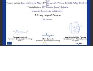 Cypr
Nikolaos Lekkos, Δημοτικό Σχολείο Πάφου Β' "Δημήτρειο" - Primary School 2 Pafou "Dimitreio" ,
Cypr
Victoria Radeva, СОУ"Панайот Волов", Bułgaria
otrzymały Odznakę za swój projekt:
A living map of Europe
25.10.2008
Tomasz Szymczak
Narodowe Biuro Akcji eTwinning
Polska
Marc Durando
Centralne Biuro Akcji eTwinning
Juan Ramón Villar Fuentes
Narodowe Biuro Akcji eTwinning
Hiszpania
 