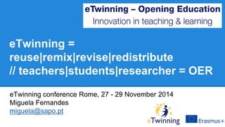 eTwinning = 
reuse|remix|revise|redistribute 
// teachers|students|researcher = OER 
eTwinning conference Rome, 27 - 29 November 2014 
Miguela Fernandes 
miguela@sapo.pt 
 