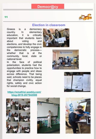 Democr@cy
11
Election in classroom
Greece is a democracy
country. In elementary
education, it is critically
important that students learn
about voting and
elections, and develop the civic
competencies to fully engage in
the democratic process—
whether that is at the
community, local, state or
national level.
In the face of political
polarization, students had the
opportunities to practice how to
engage with people and ideas
across difference. That being
said, schools need to be places
that champion civility, equal
rights, safety and civic action
for social change.
https://emathisi.weebly.com/
blog-2019-20/7942088
 