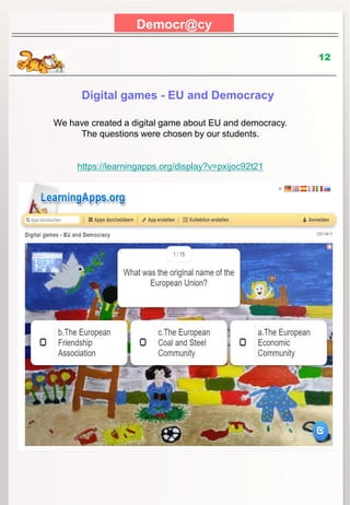 Democr@cy
12
Digital games - EU and Democracy
We have created a digital game about EU and democracy.
The questions were chosen by our students.
https://learningapps.org/display?v=pxijoc92t21
 