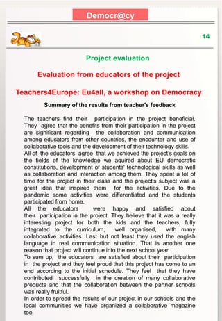 Democr@cy
14
Project evaluation
Evaluation from educators of the project
Teachers4Europe: Eu4all, a workshop on Democracy
Summary of the results from teacher's feedback
The teachers find their participation in the project beneficial.
They agree that the benefits from their participation in the project
are significant regarding the collaboration and communication
among educators from other countries, the encounter and use of
collaborative tools and the development of their technology skills.
All of the educators agree that we achieved the project’s goals on
the fields of the knowledge we aquired about EU democratic
constitutions, development of students' technological skills as well
as collaboration and interaction among them. They spent a lot of
time for the project in their class and the project's subject was a
great idea that inspired them for the activities. Due to the
pandemic some activities were differentiated and the students
participated from home.
All the educators were happy and satisfied about
their participation in the project. They believe that it was a really
interesting project for both the kids and the teachers, fully
integrated to the curriculum, well organised, with many
collaborative activities. Last but not least they used the english
language in real communication situation. That is another one
reason that project will continue into the next school year.
To sum up, the educators are satisfied about their participation
in the project and they feel proud that this project has come to an
end according to the initial schedule. They feel that they have
contributed successfully in the creation of many collaborative
products and that the collaboration between the partner schools
was really fruitful.
Ιn order to spread the results of our project in our schools and the
local communities we have organized a collaborative magazine
too.
 