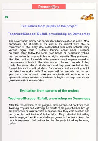 Democr@cy
15
Evaluation from pupils of the project
Teachers4Europe: Eu4all, a workshop on Democracy
The project undoubtedly had benefits for all participating students. More
specifically, the students at the end of the project were able to
remember its title. They also collaborated with other schools using
various digital tools. Students learned about other European
countries which follow the same rules based on democratic values,
such as solidarity, respect to human rights, equality. They particularly
liked the creation of a collaborative game – question game as well as
the presence of tasks in the twinspace and the common e-book they
made. Moreover, almost all students said they were excited as they
formed friendships with students from other countries stating which
countries they worked with. The project will be completed next school
year due to the pandemic. Next year, emphasis will be placed on the
systematic communication of students in English as they have shown
great interest in the use of chat.
Evaluation from parents of the project
Teachers4Europe: Eu4all, a workshop on Democracy
After the presentation of the program most parents did not knew thee
Twinning program and watching the results of the project either through
the Twinspace or from websites of schools, said they were satisfied and
happy for the participation of their children. They indicated their willing
ness to engage their kids in similar programs in the future. Also, the
parents expressed their satisfaction for the project tracking by using
codes.
 