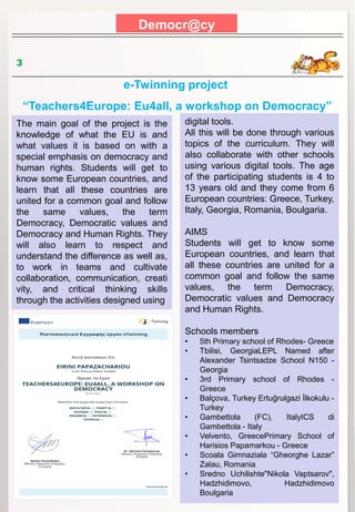 Democr@cy
3
The main goal of the project is the
knowledge of what the EU is and
what values it is based on with a
special emphasis on democracy and
human rights. Students will get to
know some European countries, and
learn that all these countries are
united for a common goal and follow
the same values, the term
Democracy, Democratic values and
Democracy and Human Rights. They
will also learn to respect and
understand the difference as well as,
to work in teams and cultivate
collaboration, communication, creati
vity, and critical thinking skills
through the activities designed using
e-Twinning project
“Teachers4Europe: Eu4all, a workshop on Democracy”
digital tools.
All this will be done through various
topics of the curriculum. They will
also collaborate with other schools
using various digital tools. The age
of the participating students is 4 to
13 years old and they come from 6
European countries: Greece, Turkey,
Italy, Georgia, Romania, Boulgaria.
AIMS
Students will get to know some
European countries, and learn that
all these countries are united for a
common goal and follow the same
values, the term Democracy,
Democratic values and Democracy
and Human Rights.
Schools members
• 5th Primary school of Rhodes- Greece
• Tbilisi, GeorgiaLEPL Named after
Alexander Tsintsadze School N150 -
Georgia
• 3rd Primary school of Rhodes -
Greece
• Balçova, Turkey Ertuğrulgazi İlkokulu -
Turkey
• Gambettola (FC), ItalyICS di
Gambettola - Italy
• Velvento, GreecePrimary School of
Harisios Papamarkou - Greece
• Scoala Gimnaziala “Gheorghe Lazar”
Zalau, Romania
• Sredno Uchilishte"Nikola Vaptsarov",
Hadzhidimovo, Hadzhidimovo
Boulgaria
 