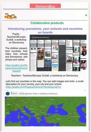 Democr@cy
4
Introducing yourselves, your schools and countries
on boards
Pupils -
Teachers4Europe:
Eu4all, a workshop
on Democracy
The children present,
their countries, their
cities, their schools
and themselves, with
photos and videos
https://padlet.com/Pa
pazachariou/bi4nneci
5iekari5
Teachers - Teachers4Europe: Eu4all, a workshop on Democracy
Let's find our countries in the map. You can add images and write a small
description for your country, your city and your school.
https://padlet.com/Papazachariou/p19tsoeikpynq21w
Collaborative products
 