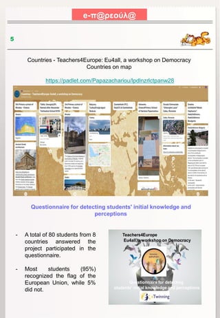 e-π@ρεούλ@
5
Countries - Teachers4Europe: Eu4all, a workshop on Democracy
Countries on map
https://padlet.com/Papazachariou/lpdlnzrlctpanw28
Questionnaire for detecting students' initial knowledge and
perceptions
- A total of 80 students from 8
countries answered the
project participated in the
questionnaire.
- Most students (95%)
recognized the flag of the
European Union, while 5%
did not.
 