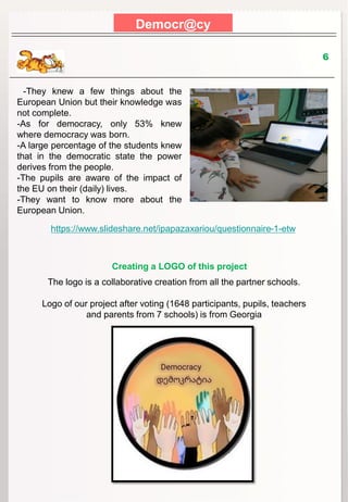 Democr@cy
6
-They knew a few things about the
European Union but their knowledge was
not complete.
-As for democracy, only 53% knew
where democracy was born.
-A large percentage of the students knew
that in the democratic state the power
derives from the people.
-The pupils are aware of the impact of
the EU on their (daily) lives.
-They want to know more about the
European Union.
https://www.slideshare.net/ipapazaxariou/questionnaire-1-etw
The logo is a collaborative creation from all the partner schools.
Logo of our project after voting (1648 participants, pupils, teachers
and parents from 7 schools) is from Georgia
Creating a LOGO of this project
 