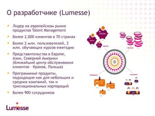 О разработчике (Lumesse)
Лидер на европейском рынке
продуктов Talent Management
Более 2,000 клиентов в 70 странах
Более 2 млн. пользователей, 3
млн. обучающих курсов ежегодно
Представительства в Европе,
Азии, Северной Америки
(ближайший центр обслуживания
клиентов – Краков, Польша)
Программные продукты,
подходящие как для небольших и
средних компаний, так и
трнснациональных корпораций
Более 900 сотрудников

 