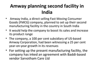 Amway planning second facility in
India
•  Amway India, a direct selling Fast Moving Consumer 
Goods (FMCG) company, planned to set up their second 
manufacturing facility in the country in South India
• It would help the company to boost its sales and increase 
its product range
• The company, a 100 per cent subsidiary of US-based 
Amway Corporation, had been witnessing a 25 per cent 
year-on-year growth in its revenues
• For setting up the present manufacturing facility, the 
company has inked an agreement with Baddi-based 
vendor Sarvotham Care Ltd
 