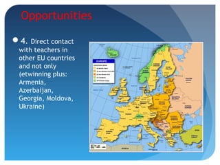 Opportunities
4. Direct contact
with teachers in
other EU countries
and not only
(etwinning plus:
Armenia,
Azerbaijan,
Georgia, Moldova,
Ukraine)
 