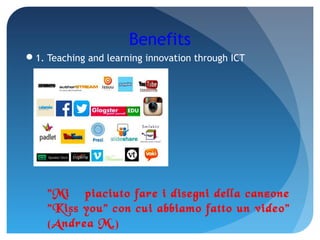 Benefits
1. Teaching and learning innovation through ICT
"Mi è piaciuto fare i disegni della canzone
"Kiss you" con cui abbiamo fatto un video"
(Andrea M.)
 