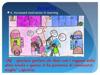 Benefits
4. Increased motivation in learning
"Mi è piaciuto parlare (in chat) con i ragazzi delle
altre scuole e questo ci ha permesso di conoscerci
meglio" (Alessia)
 