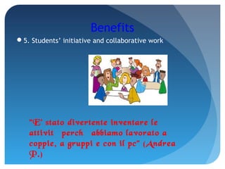 Benefits
5. Students’ initiative and collaborative work
"E' stato divertente inventare le
attività perché abbiamo lavorato a
coppie, a gruppi e con il pc" (Andrea
P.)
 