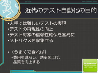 近代のテスト自動化の目的
•人手では難しいテストの実現
•テストの再現性の向上
•テスト対象の信頼性確保を容易に
•メトリクスを収集する
•（うまくできれば）
•費用を減らし、効率を上げ、
品質を向上する
2014/6/28 Asian Automation Aliance
 