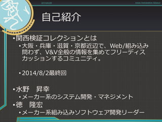 自己紹介
•関西検証コレクションとは
• 大阪・兵庫・滋賀・京都近辺で、Web/組み込み
問わず、V&V全般の情報を集めてフリーディス
カッションするコミュニティ。
• 2014/8/2最終回
•水野 昇幸
• メーカー系のシステム開発・マネジメント
•徳 隆宏
• メーカー系組み込みソフトウェア開発リーダー
2014/6/28 Asian Automation Aliance
 