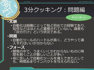 3分クッキング：問題編
•文脈
• 自動化は組織にとって殆ど初めての経験であり、
知見などはほとんど蓄積されていない。識者も
「自分だけ」という状況である。
•問題
• 自動化ツールのハードルが高く、どうやって導
入すればいいか分からない
•フォース
• 開発の中で、うまくいくかわからないものに時
間を割くことが難しいことが多い
• 仮に苦しんで自動化ツールを導入できたとして
も、時間あまりインパクトを与えられない。
2014/6/28 Asian Automation Aliance
グッドパターン
 