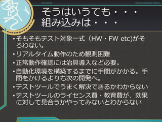 そうはいうても・・・
組み込みは・・・
•そもそもテスト対象一式（HW・FW etc)がそ
ろわない。
•リアルタイム動作のため観測困難
•正常動作確認には治具導入など必要。
•自動化環境を構築するまでに手間がかかる。手
間をかけるよりも次の開発へ。
•テストツールでうまく解決できるかわからない
•テストツールのライセンス費・教育費が、効果
に対して見合うかやってみないとわからない
2014/6/28 Asian Automation Aliance
 