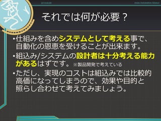 それでは何が必要？
•仕組みを含めシステムとして考える事で、
自動化の恩恵を受けることが出来ます。
•組込み/システムの設計者は十分考える能力
があるはずです。※製品開発で考えている
•ただし、実現のコストは組込みでは比較的
高価になってしまうので、効果や目的と
照らし合わせて考えてみましょう。
2014/6/28 Asian Automation Aliance
 