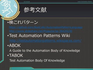 参考文献
•検これパターン
https://github.com/KenColle/AutomationPatternLanguage
http://www.slideshare.net/Posaune/ss-36420230
•Test Automation Patterns Wiki
http://testautomationpatterns.wikispaces.com/
•ABOK
A Guide to the Automation Body of Knowledge
•TABOK
Test Automation Body Of Knowledge
2014/6/28 Asian Automation Aliance
 