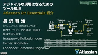 アジャイルな現場になるための
ツール環境  
Atlassian Git Essentials 紹介
長 沢 智 治
エバンジェリスト、認定スクラムマスター
 
社内やイベントでの講演・執筆を 
無料で承ります。
tnagasawa@atlassian.com
Twitter: @tomohn
Facebook: Tomoharu.Nagasawa
 
