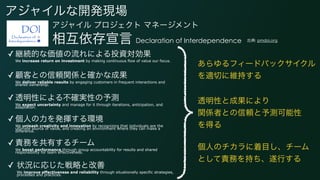 アジャイルな開発現場
アジャイル プロジェクト マネージメント
相互依存宣言 Declaration of Interdependence
✓ 継続的な価値の流れによる投資対効果 
We increase return on investment by making continuous flow of value our focus.
✓ 顧客との信頼関係と確かな成果 
We deliver reliable results by engaging customers in frequent interactions and
shared ownership.
✓ 透明性による不確実性の予測 
We expect uncertainty and manage for it through iterations, anticipation, and
adaptation.
✓ 個人の力を発揮する環境  
We unleash creativity and innovation by recognizing that individuals are the
ultimate source of value, and creating an environment where they can make a
difference.
✓ 責務を共有するチーム  
We boost performance through group accountability for results and shared
responsibility for team effectiveness.
✓ 状況に応じた戦略と改善  
We improve effectiveness and reliability through situationally specific strategies,
processes and practices.
出典: pmdoi.org
あらゆるフィードバックサイクル
を適切に維持する
透明性と成果により 
関係者との信頼と予測可能性 
を得る
個人のチカラに着目し、チーム
として責務を持ち、遂行する
 