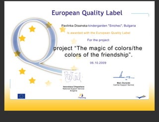 Pavlinka Disanska kindergarden "Sinchec", Bulgaria

       is awarded with the European Quality Label

                              For the project:


project “The magic of colors/the
    colors of the friendship”.
                                06.10.2009




                                                    Marc Durando
                                                 Central Support Service
   Vencislava Chepishava
   National Support Service
           Bulgaria
 
