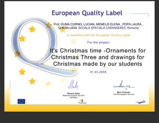 Prof. DUMA CORNEL LUCIAN, MEMELIS ELENA , POPA LAURA ,
    GHERA LIDIA SCOALA SPECIALA CARANSEBES, Romania

          is awarded with the European Quality Label

                                 For the project:


It's Christmas time -Ornaments for
 Christmas Three and drawings for
  Christmas made by our students
                                   01.03.2009




                                                       Marc Durando
           Simona Velea                             Central Support Service
      National Support Service
              Romania
 