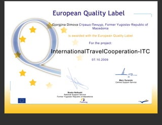 Gjorgjina Dimova Страшо Пинџур, Former Yugoslav Republic of
                        Macedonia

              is awarded with the European Quality Label

                                    For the project:


InternationalTravelCooperation-ITC
                                       07.10.2009




                                                          Marc Durando
                                                       Central Support Service




              Bosko Nelkoski
          National Support Service
   Former Yugoslav Republic of Macedonia
 