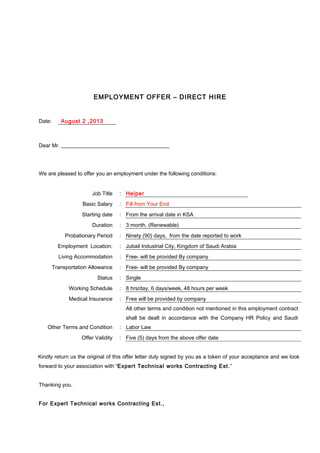 EMPLOYMENT OFFER – DIRECT HIRE
Date: August 2 ,2013
Dear Mr.
We are pleased to offer you an employment under the following conditions:
Job Title : Helper
Basic Salary : Fill from Your End
Starting date : From the arrival date in KSA
Duration : 3 month, (Renewable)
Probationary Period : Ninety (90) days, from the date reported to work
Employment Location: : Jubail Industrial City, Kingdom of Saudi Arabia
Living Accommodation : Free- will be provided By company
Transportation Allowance : Free- will be provided By company
Status : Single
Working Schedule : 8 hrs/day, 6 days/week, 48 hours per week
Medical Insurance : Free will be provided by company
Other Terms and Condition :
All other terms and condition not mentioned in this employment contract
shall be dealt in accordance with the Company HR Policy and Saudi
Labor Law
Offer Validity : Five (5) days from the above offer date
Kindly return us the original of this offer letter duly signed by you as a token of your acceptance and we look
forward to your association with “Expert Technical works Contracting Est.”
Thanking you.
For Expert Technical works Contracting Est.,
 