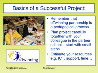 Basics of a Successful Project: Remember that eTwinning partnership is a pedagogical process Plan project carefully together with your colleague in the partner school – start with small steps Estimate your resources e.g. ICT, support, time… 
