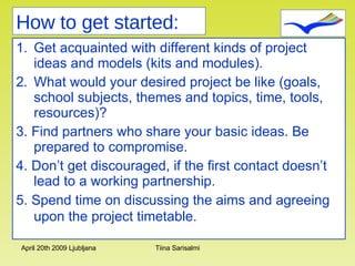 Get acquainted with different kinds of project ideas and models (kits and modules).  What would your desired project be like (goals, school subjects, themes and topics, time, tools, resources)? 3. Find partners who share your basic ideas. Be prepared to compromise. 4. Don’t get discouraged, if the first contact doesn’t lead to a working partnership.  5. Spend time on discussing the aims and agreeing upon the project timetable.   How to get started: 