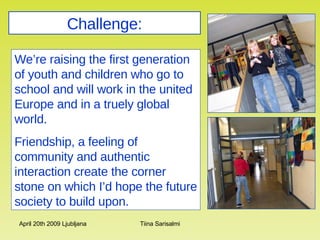 Challenge: We’re raising the first generation of youth and children who go to school and will work in the united Europe and in a truely global world.  Friendship, a feeling of community and authentic interaction create the corner stone on which I’d hope the future society to build upon.   