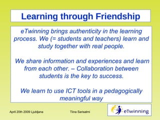Learning through Friendship eTwinning brings authenticity in the learning process. We (= students and teachers) learn and study together with real people. We share information and experiences and learn from each other. – Collaboration between students is the key to success. We learn to use ICT tools in a pedagogically meaningful way 